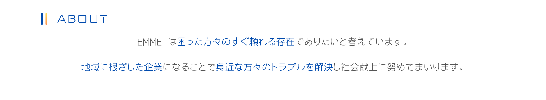 EMMETは困った方々のすぐ頼れる存在でありたいと考えています。
地域に根ざした企業になることで身近な方々のトラブルを解決し社会献上に努めてまいります。