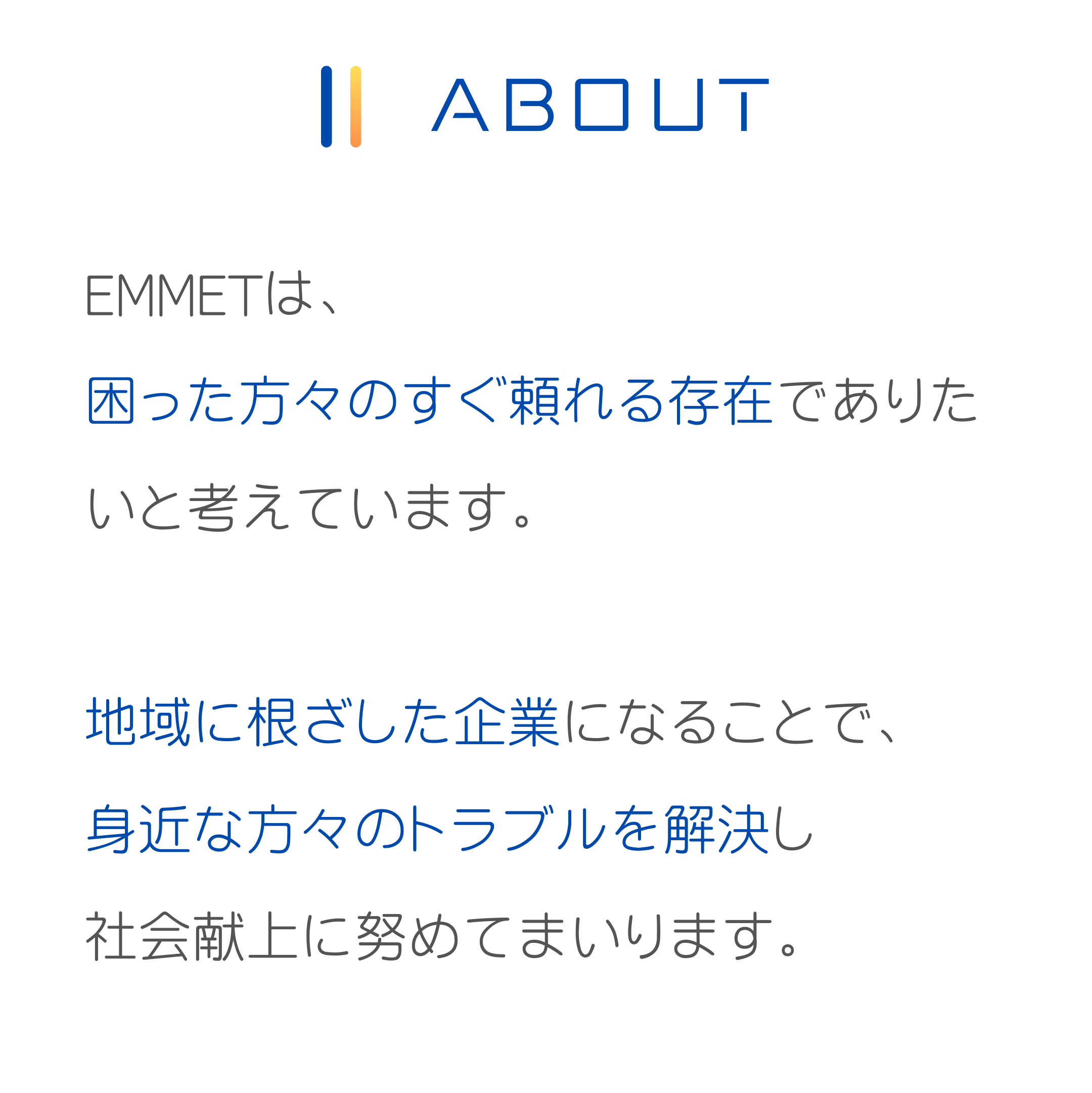 EMMETは困った方々のすぐ頼れる存在でありたいと考えています。
地域に根ざした企業になることで身近な方々のトラブルを解決し社会献上に努めてまいります。